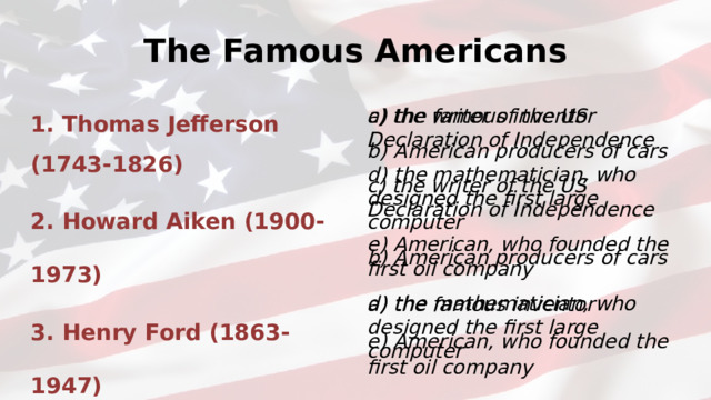 The Famous Americans 1. Thomas Jefferson (1743-1826) 2. Howard Aiken (1900-1973) 3. Henry Ford (1863-1947) 4. Thomas Edison(1847-1931) 5. John Rockefeller (1839-1937) c) the writer of the US Declaration of Independence d) the mathematician, who designed the first large computer a) the famous inventor b) American producers of cars b) American producers of cars a) the famous inventor c) the writer of the US Declaration of Independence e) American, who founded the first oil company e) American, who founded the first oil company d) the mathematician, who designed the first large computer