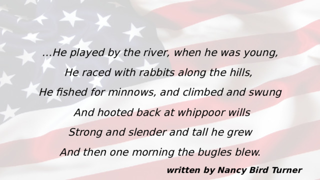… He played by the river, when he was young, He raced with rabbits along the hills, He fished for minnows, and climbed and swung  And hooted back at whippoor wills Strong and slender and tall he grew And then one morning the bugles blew. written by Nancy Bird Turner