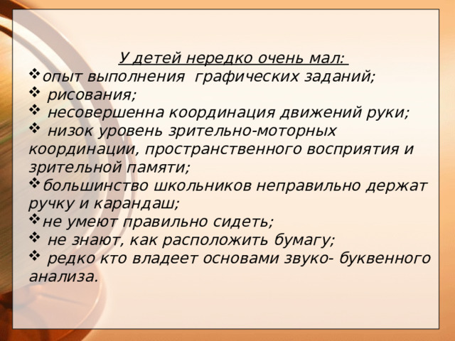 У детей нередко очень мал: опыт выполнения графических заданий;  рисования;  несовершенна координация движений руки;  низок уровень зрительно-моторных координации, пространственного восприятия и зрительной памяти; большинство школьников неправильно держат ручку и карандаш; не умеют правильно сидеть;  не знают, как расположить бумагу;  редко кто владеет основами звуко- буквенного анализа.