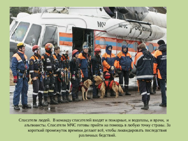 Спасатели людей. В команду спасателей входят и пожарные, и водолазы, и врачи, и альпинисты. Спасатели МЧС готовы прийти на помощь в любую точку страны. За короткий промежуток времени делают всё, чтобы ликвидировать последствия различных бедствий.