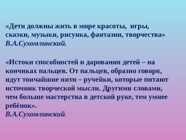 «Дети должны жить в мире красоты, игры, сказки, музыки, рисунка, фантазии, творчества» В.А.Сухомлинский. «Истоки способностей и дарования детей – на кончиках пальцев. От пальцев, образно говоря, идут тончайшие нити – ручейки, которые питают источник творческой мысли. Другими словами, чем больше мастерства в детской руке, тем умнее ребёнок».  В.А.Сухомлинский .