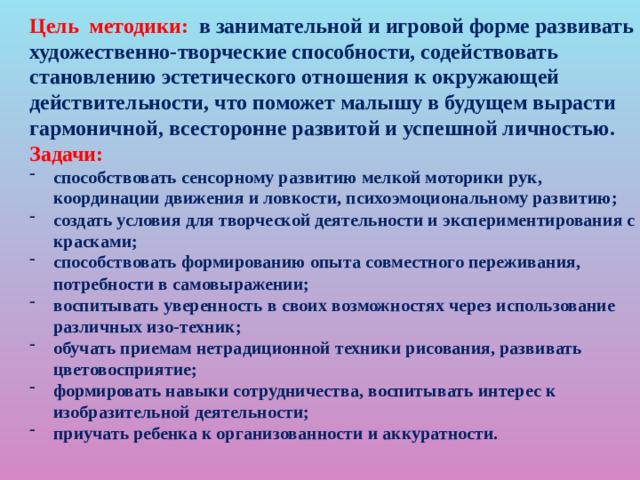 Цель методики: в занимательной и игровой форме развивать художественно-творческие способности, содействовать становлению эстетического отношения к окружающей действительности, что поможет малышу в будущем вырасти гармоничной, всесторонне развитой и успешной личностью. Задачи: способствовать сенсорному развитию мелкой моторики рук, координации движения и ловкости, психоэмоциональному развитию; создать условия для творческой деятельности и экспериментирования с красками; способствовать формированию опыта совместного переживания, потребности в самовыражении; воспитывать уверенность в своих возможностях через использование различных изо-техник; обучать приемам нетрадиционной техники рисования, развивать цветовосприятие; формировать навыки сотрудничества, воспитывать интерес к изобразительной деятельности; приучать ребенка к организованности и аккуратности.