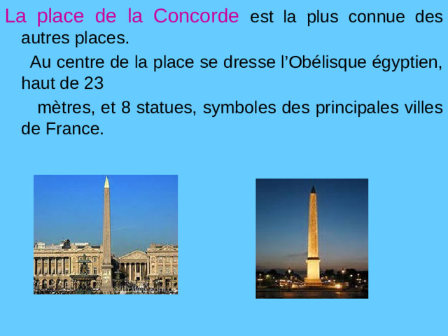 La place de la Concorde  est la plus connue des  autres places.  Au centre de la place se dresse l’Obélisque égyptien, haut de 23  mètres, et 8 statues, symboles des principales villes de France.