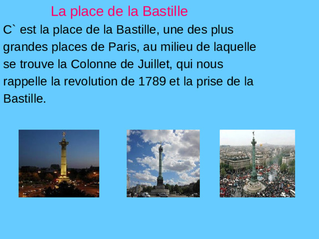 La place de la Bastille C` est la place de la Bastille, une des plus grandes places de Paris, au milieu de laquelle se trouve la Colonne de Juillet, qui nous rappelle la revolution de 1789 et la prise de la Bastille.