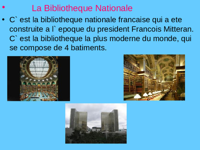 La Bibliotheque Nationale  C` est la bibliotheque nationale francaise qui a ete construite a l` epoque du president Francois Mitteran. C` est la bibliotheque la plus moderne du monde, qui se compose de 4 batiments.