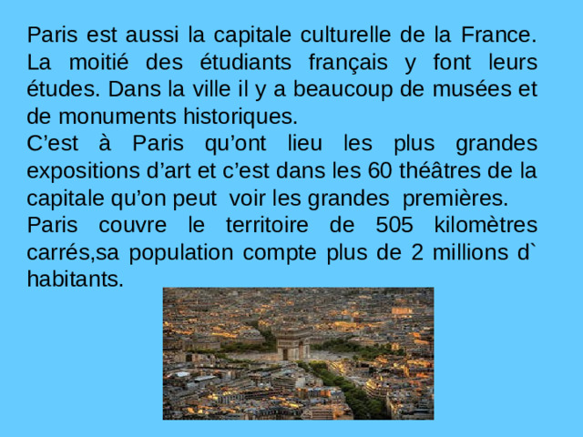Paris est aussi la capitale culturelle de la France. La moitié des étudiants français y font leurs études. Dans la ville il y a beaucoup de musées et de monuments historiques. C’est à Paris qu’ont lieu les plus grandes expositions d’art et c’est dans les 60 théâtres de la capitale qu’on peut voir les grandes premières. Paris couvre le territoire de 505 kilomètres carrés,sa population compte plus de 2 millions d` habitants.