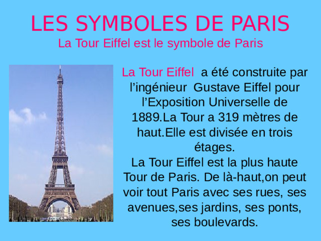 LES SYMBOLES DE PARIS  La Tour Eiffel est le symbole de Paris La Tour Eiffel a été construite par l’ingénieur Gustave Eiffel pour l’Exposition Universelle de 1889.La Tour a 319 mètres de haut.Elle est divisée en trois étages. La Tour Eiffel est la plus haute Tour de Paris. De là-haut,on peut voir tout Paris avec ses rues, ses avenues,ses jardins, ses ponts, ses boulevards.