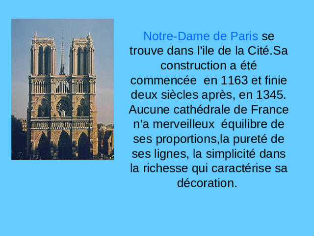 Notre-Dame de Paris se trouve dans l’ile de la Cité.Sa construction a été commencée en 1163 et finie deux siècles après, en 1345. Aucune cathédrale de France n’a merveilleux équilibre de ses proportions,la pureté de ses lignes, la simplicité dans la richesse qui caractérise sa décoration.
