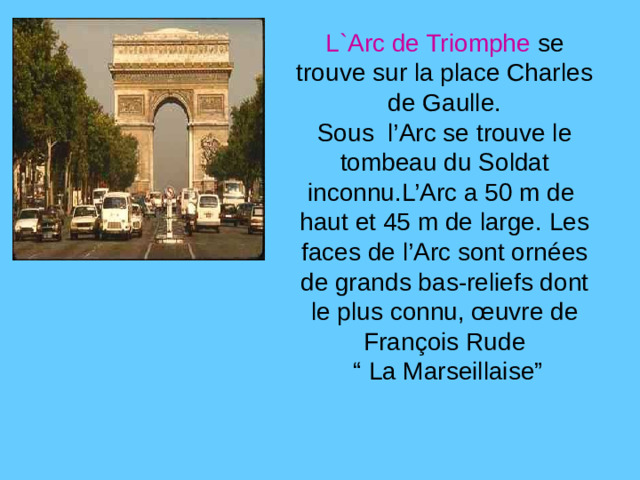 L`Arc de Triomphe se trouve sur la place Charles de Gaulle. Sous l’Arc se trouve le tombeau du Soldat inconnu.L’Arc a 50 m de haut et 45 m de large. Les faces de l’Arc sont ornées de grands bas-reliefs dont le plus connu, œuvre de François Rude “ La Marseillaise”