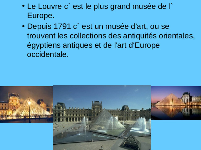 Le Louvre c` est le plus grand musée de l` Europe. Depuis 1791 c` est un musée d'art, ou se trouvent les collections des antiquités orientales, égyptiens antiques et de l'art d‘Europe occidentale. Le Louvre c` est le plus grand musée de l` Europe. Depuis 1791 c` est un musée d'art, ou se trouvent les collections des antiquités orientales, égyptiens antiques et de l'art d‘Europe occidentale. Le Louvre c` est le plus grand musée de l` Europe. Depuis 1791 c` est un musée d'art, ou se trouvent les collections des antiquités orientales, égyptiens antiques et de l'art d‘Europe occidentale.