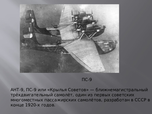 ПС-9 АНТ-9, ПС-9 или «Крылья Советов» — ближнемагистральный трёхдвигательный самолёт, один из первых советских многоместных пассажирских самолётов, разработан в СССР в конце 1920-х годов.