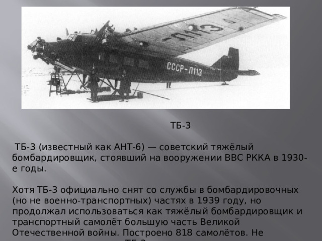ТБ-3  ТБ-3 (известный как АНТ-6) — советский тяжёлый бомбардировщик, стоявший на вооружении ВВС РККА в 1930-е годы.   Хотя ТБ-3 официально снят со службы в бомбардировочных (но не военно-транспортных) частях в 1939 году, но продолжал использоваться как тяжёлый бомбардировщик и транспортный самолёт большую часть Великой Отечественной войны. Построено 818 самолётов. Не сохранилось ни одного ТБ-3 .