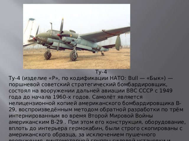 Ту-4 Ту-4 (изделие «Р», по кодификации НАТО: Bull — «Бык») — поршневой советский стратегический бомбардировщик, состоял на вооружении дальней авиации ВВС СССР с 1949 года до начала 1960-х годов. Самолёт является нелицензионной копией американского бомбардировщика В-29, воспроизведённым методом обратной разработки по трём интернированным во время Второй Мировой Войны американским B-29 . При этом его конструкция, оборудование, вплоть до интерьера гермокабин, были строго скопированы с американского образца, за исключением пушечного вооружения, винтомоторной группы силовой установки и радиостанции. Советские двигатели имели мощность 2400 л. с. вместо 2200 л. с. у оригинала.
