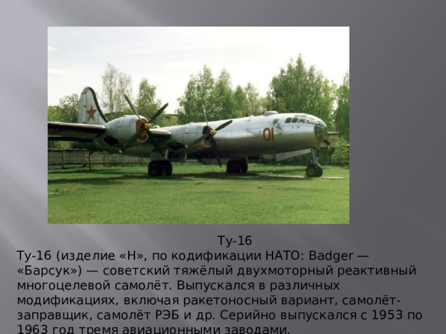 Ту-16 Ту-16 (изделие «Н», по кодификации НАТО: Badger — «Барсук») — советский тяжёлый двухмоторный реактивный многоцелевой самолёт. Выпускался в различных модификациях, включая ракетоносный вариант, самолёт-заправщик, самолёт РЭБ и др. Серийно выпускался с 1953 по 1963 год тремя авиационными заводами.