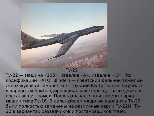 Ту-22 Ту-22 — машина «105», изделие «А», изделие «Ю», (по кодификации НАТО: Blinder) — советский дальний тяжёлый сверхзвуковой самолёт конструкции КБ Туполева. Строился в вариантах бомбардировщика, ракетоносца, разведчика и постановщик помех. Предназначался для замены парка машин типа Ту-16. В дальнейшем ударные варианты Ту-22 были полностью заменены на различные серии Ту-22М, Ту-22 в вариантах разведчиков и постановщиков помех эксплуатировались вплоть до начала последнего десятилетия XX века.