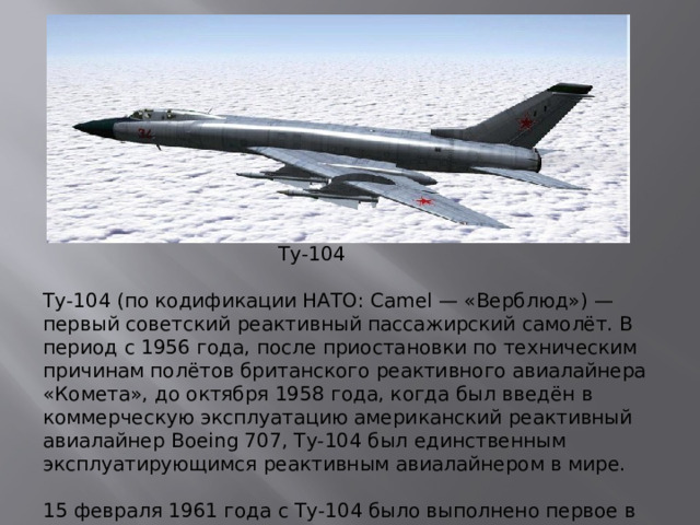 Ту-104 Ту-104 (по кодификации НАТО: Camel — «Верблюд») — первый советский реактивный пассажирский самолёт. В период с 1956 года, после приостановки по техническим причинам полётов британского реактивного авиалайнера «Комета», до октября 1958 года, когда был введён в коммерческую эксплуатацию американский реактивный авиалайнер Boeing 707, Ту-104 был единственным эксплуатирующимся реактивным авиалайнером в мире.   15 февраля 1961 года с Ту-104 было выполнено первое в Советском Союзе наблюдение солнечного затмения с самолёта (на высоте 10 000 м).