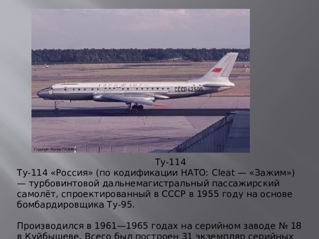 Ту-114 Ту-114 «Россия» (по кодификации НАТО: Cleat — «Зажим») — турбовинтовой дальнемагистральный пассажирский самолёт, спроектированный в СССР в 1955 году на основе бомбардировщика Ту-95.   Производился в 1961—1965 годах на серийном заводе № 18 в Куйбышеве. Всего был построен 31 экземпляр серийных самолётов.