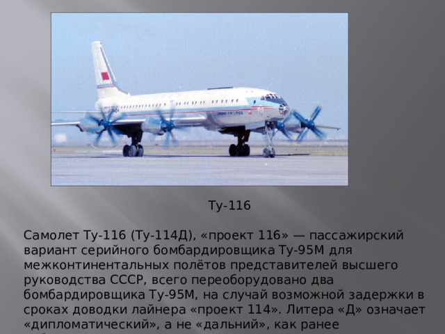 Ту-116 Самолет Ту-116 (Ту-114Д), «проект 116» — пассажирский вариант серийного бомбардировщика Ту-95М для межконтинентальных полётов представителей высшего руководства СССР, всего переоборудовано два бомбардировщика Ту-95М, на случай возможной задержки в сроках доводки лайнера «проект 114». Литера «Д» означает «дипломатический», а не «дальний», как ранее публиковалось в литературе.