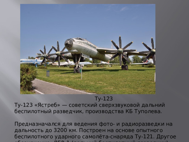 Ту-123 Ту-123 «Ястреб» — советский сверхзвуковой дальний беспилотный разведчик, производства КБ Туполева.   Предназначался для ведения фото- и радиоразведки на дальность до 3200 км. Построен на основе опытного беспилотного ударного самолёта-снаряда Ту-121. Другое обозначение: ДБР-1 (дальний беспилотный разведчик).