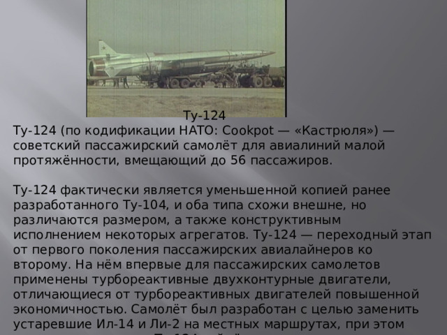 Ту-124 Ту-124 (по кодификации НАТО: Cookpot — «Кастрюля») — советский пассажирский самолёт для авиалиний малой протяжённости, вмещающий до 56 пассажиров.   Ту-124 фактически является уменьшенной копией ранее разработанного Ту-104, и оба типа схожи внешне, но различаются размером, а также конструктивным исполнением некоторых агрегатов. Ту-124 — переходный этап от первого поколения пассажирских авиалайнеров ко второму. На нём впервые для пассажирских самолетов применены турбореактивные двухконтурные двигатели, отличающиеся от турбореактивных двигателей повышенной экономичностью. Самолёт был разработан с целью заменить устаревшие Ил-14 и Ли-2 на местных маршрутах, при этом предполагалось, что Ту-124 займёт все линии, связывающие Москву с крупными городами с продолжительностью полёта до 1 часа.