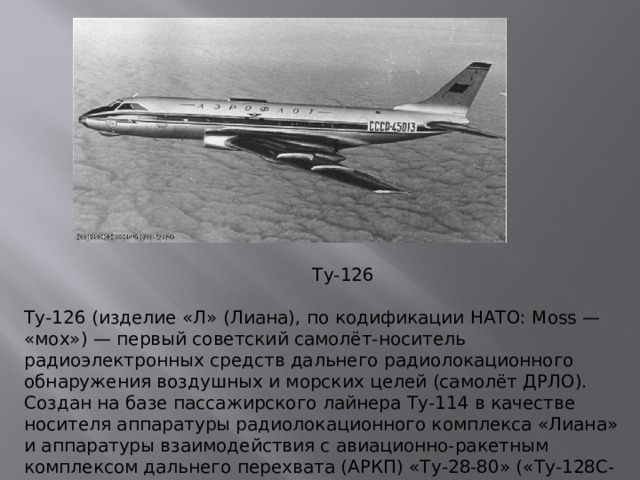 Ту-126 Ту-126 (изделие «Л» (Лиана), по кодификации НАТО: Moss — «мох») — первый советский самолёт-носитель радиоэлектронных средств дальнего радиолокационного обнаружения воздушных и морских целей (самолёт ДРЛО). Создан на базе пассажирского лайнера Ту-114 в качестве носителя аппаратуры радиолокационного комплекса «Лиана» и аппаратуры взаимодействия с авиационно-ракетным комплексом дальнего перехвата (АРКП) «Ту-28-80» («Ту-128С-4»)