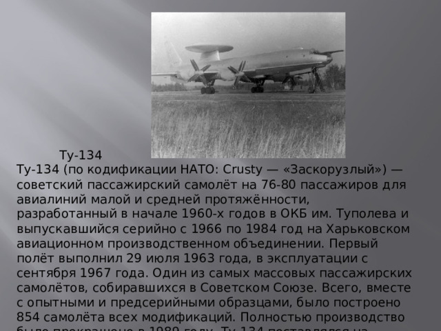 Ту-134 Ту-134 (по кодификации НАТО: Crusty — «Заскорузлый») — советский пассажирский самолёт на 76-80 пассажиров для авиалиний малой и средней протяжённости, разработанный в начале 1960-х годов в ОКБ им. Туполева и выпускавшийся серийно с 1966 по 1984 год на Харьковском авиационном производственном объединении. Первый полёт выполнил 29 июля 1963 года, в эксплуатации с сентября 1967 года. Один из самых массовых пассажирских самолётов, собиравшихся в Советском Союзе. Всего, вместе с опытными и предсерийными образцами, было построено 854 самолёта всех модификаций. Полностью производство было прекращено в 1989 году. Ту-134 поставлялся на экспорт в страны Варшавского договора.