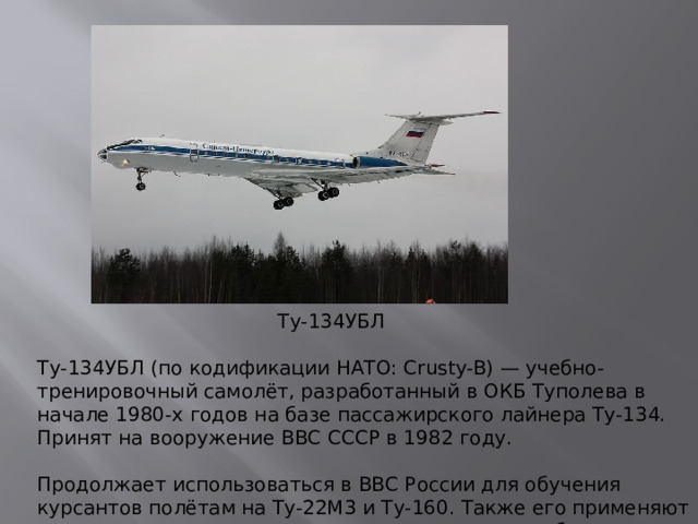 Ту-134УБЛ Ту-134УБЛ (по кодификации НАТО: Crusty-B) — учебно-тренировочный самолёт, разработанный в ОКБ Туполева в начале 1980-х годов на базе пассажирского лайнера Ту-134. Принят на вооружение ВВС СССР в 1982 году.   Продолжает использоваться в ВВС России для обучения курсантов полётам на Ту-22М3 и Ту-160. Также его применяют для поддержания навыков строевых пилотов, чтобы сократить расход лётного ресурса боевых самолётов.