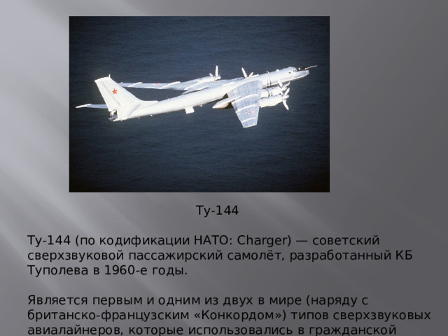 Ту-144 Ту-144 (по кодификации НАТО: Charger) — советский сверхзвуковой пассажирский самолёт, разработанный КБ Туполева в 1960-е годы.   Является первым и одним из двух в мире (наряду с британско-французским «Конкордом») типов сверхзвуковых авиалайнеров, которые использовались в гражданской авиации для коммерческих перевозок.