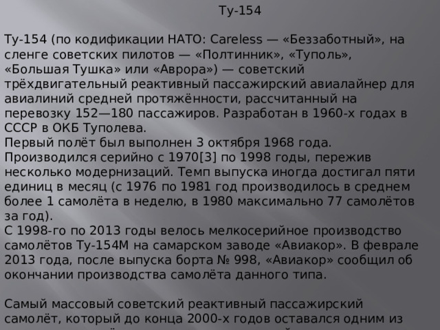 Ту-154 Ту-154 (по кодификации НАТО: Careless — «Беззаботный», на сленге советских пилотов — «Полтинник», «Туполь», «Большая Тушка» или «Аврора») — советский трёхдвигательный реактивный пассажирский авиалайнер для авиалиний средней протяжённости, рассчитанный на перевозку 152—180 пассажиров. Разработан в 1960-х годах в СССР в ОКБ Туполева.  Первый полёт был выполнен 3 октября 1968 года. Производился серийно с 1970[3] по 1998 годы, пережив несколько модернизаций. Темп выпуска иногда достигал пяти единиц в месяц (c 1976 по 1981 год производилось в среднем более 1 самолёта в неделю, в 1980 максимально 77 самолётов за год).  С 1998-го по 2013 годы велось мелкосерийное производство самолётов Ту-154М на самарском заводе «Авиакор». В феврале 2013 года, после выпуска борта № 998, «Авиакор» сообщил об окончании производства самолёта данного типа.   Самый массовый советский реактивный пассажирский самолёт, который до конца 2000-х годов оставался одним из основных самолётов на маршрутах средней дальности.   Ту-154 — один из самых быстрых в мире серийных пассажирских лайнеров.