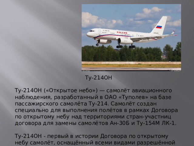 Ту-214ОН Ту-214ОН («Открытое небо») — самолёт авиационного наблюдения, разработанный в ОАО «Туполев» на базе пассажирского самолёта Ту-214. Самолёт создан специально для выполнения полётов в рамках Договора по открытому небу над территориями стран-участниц договора для замены самолётов Ан-30Б и Ту-154М ЛК-1.   Ту-214ОН - первый в истории Договора по открытому небу самолёт, оснащённый всеми видами разрешённой аппаратуры наблюдения.
