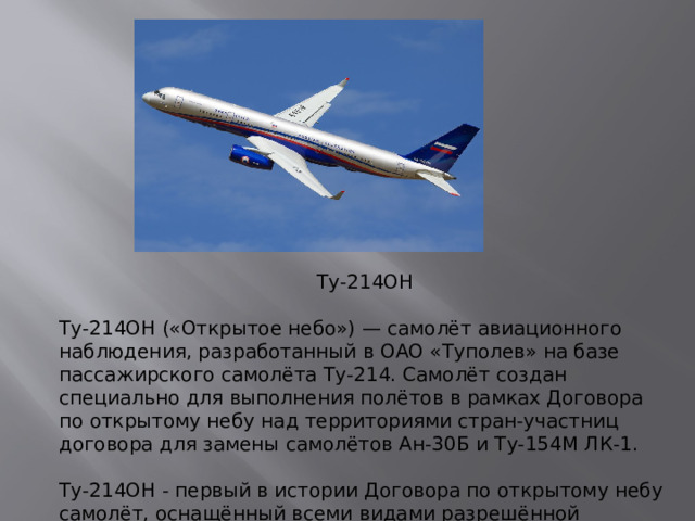 Ту-214ОН Ту-214ОН («Открытое небо») — самолёт авиационного наблюдения, разработанный в ОАО «Туполев» на базе пассажирского самолёта Ту-214. Самолёт создан специально для выполнения полётов в рамках Договора по открытому небу над территориями стран-участниц договора для замены самолётов Ан-30Б и Ту-154М ЛК-1.   Ту-214ОН - первый в истории Договора по открытому небу самолёт, оснащённый всеми видами разрешённой аппаратуры наблюдения.