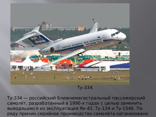Ту-334 Ту-334 — российский ближнемагистральный пассажирский самолёт, разработанный в 1990-х годах с целью заменить выводящиеся из эксплуатации Як-42, Ту-134 и Ту-154Б. По ряду причин серийное производство самолёта организовано не было.