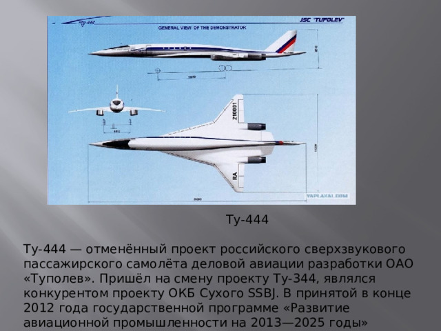 Ту-444 Ту-444 — отменённый проект российского сверхзвукового пассажирского самолёта деловой авиации разработки ОАО «Туполев». Пришёл на смену проекту Ту-344, являлся конкурентом проекту ОКБ Сухого SSBJ. В принятой в конце 2012 года государственной программе «Развитие авиационной промышленности на 2013—2025 годы» упоминания о проекте отсутствуют