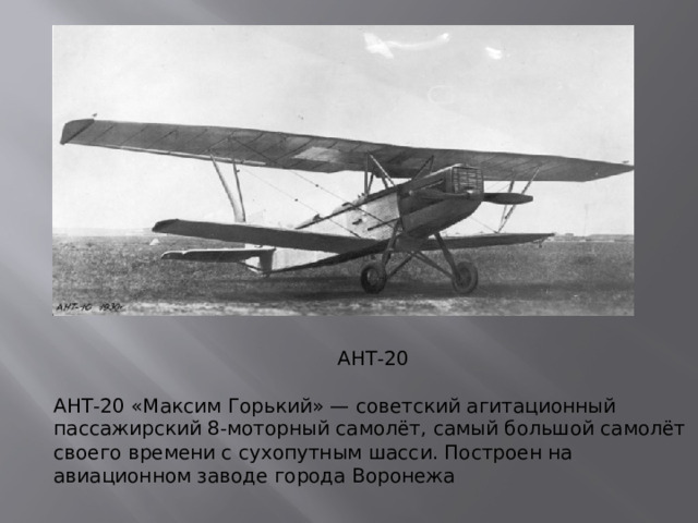 АНТ-20 АНТ-20 «Максим Горький» — советский агитационный пассажирский 8-моторный самолёт, самый большой самолёт своего времени с сухопутным шасси. Построен на авиационном заводе города Воронежа