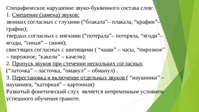 Специфическое нарушение звуко-буквенного состава слов: 1. Смешение (замена) звуков: звонких согласных с глухими (“блакала”– плакала, “крафин”– графин); твердых согласных с мягкими (“потерала”– потеряла, “ягоди”– ягоды, “синая” – синяя); свистящих согласных с шипящими ( “чаши” – часы, “пирозное” – пирожное, “какели” – качели); 2. Пропуск звуков при стечении нескольких согласных (“латочка” – ласточка, “оманул” – обманул) . 3. Перестановка и включение отдельных звуков ( “наушинки” – наушники, “каторная” – картонная) Развитый фонетический слух  является непременным условием успешного обучения грамоте.