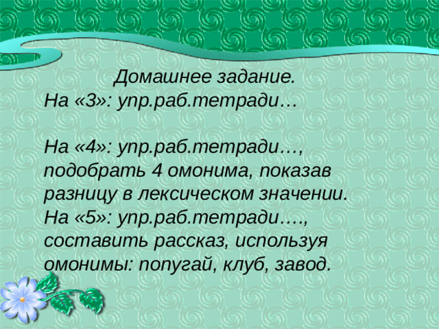 Домашнее задание. На «3»: упр.раб.тетради…  На «4»: упр.раб.тетради…, подобрать 4 омонима, показав разницу в лексическом значении. На «5»: упр.раб.тетради…., составить рассказ, используя омонимы: попугай, клуб, завод.