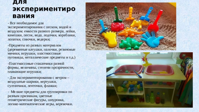 Оборудование для экспериментирования - Все необходимое для экспериментирования с песком, водой и воздухом: емкости разного размера, лейки, камешки, песок, вода, лодочки, кораблики, лопатки, совочки, ведерки; -Предметы из разных материалов (деревянные катушки, палочки, резиновые мячики, игрушки, пластмассовые пуговицы, металлические предметы и т.д.) -Пластмассовые стаканчики разной формы, величины, степени прозрачности, плавающие игрушки; - Для экспериментирования с ветром – воздушные шарики, вертушки, султанчики, ленточки, флажки; - Мелкие предметы для группировки по разным признакам, цветные геометрические фигуры, шнуровка, логико-математические игры, веревочки.