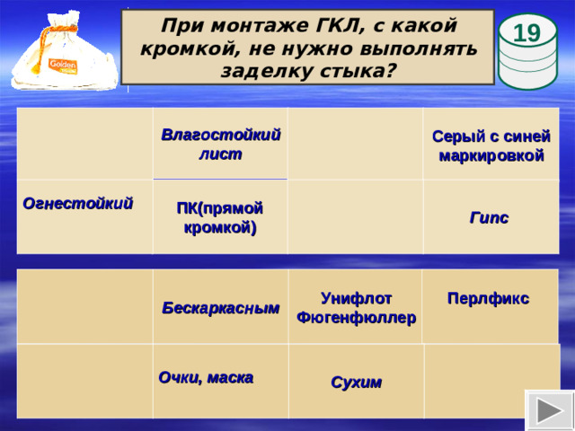 При монтаже ГКЛ, с какой кромкой, не нужно выполнять заделку стыка? 19  Влагостойкий лист Серый с синей маркировкой  Гипс ПК(прямой кромкой) Огнестойкий  Бескаркасным Унифлот Фюгенфюллер Перлфикс  Выполнение анимации: ЛКМ по мешочку – появится бочонок; ЛКМ по бочонку – появится вопрос; ЛКМ по ответу – бочонок переместится на ячейку с ответом; далее переход на следующий слайд.  Очки, маска Сухим