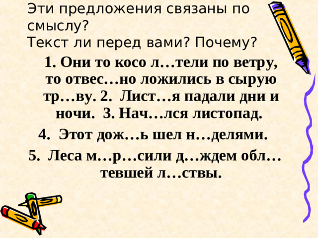 Эти предложения связаны по смыслу?  Текст ли перед вами? Почему?  1. Они то косо л…тели по ветру, то отвес…но ложились в сырую тр…ву. 2. Лист…я падали дни и ночи. 3. Нач…лся листопад. 4. Этот дож…ь шел н…делями. 5. Леса м…р…сили д…ждем обл…тевшей л…ствы.