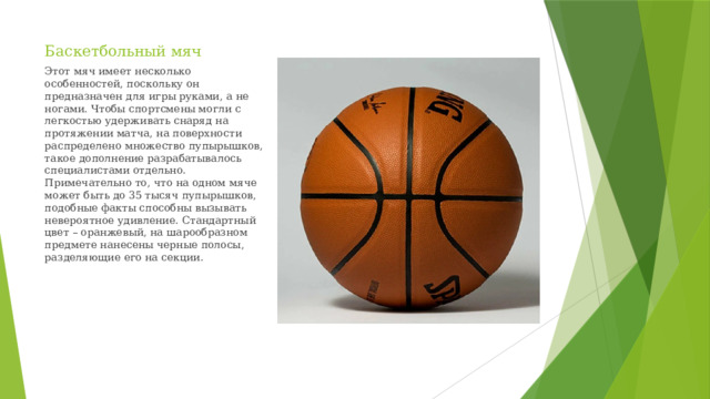Баскетбольный мяч Этот мяч имеет несколько особенностей, поскольку он предназначен для игры руками, а не ногами. Чтобы спортсмены могли с легкостью удерживать снаряд на протяжении матча, на поверхности распределено множество пупырышков, такое дополнение разрабатывалось специалистами отдельно. Примечательно то, что на одном мяче может быть до 35 тысяч пупырышков, подобные факты способны вызывать невероятное удивление. Стандартный цвет – оранжевый, на шарообразном предмете нанесены черные полосы, разделяющие его на секции.
