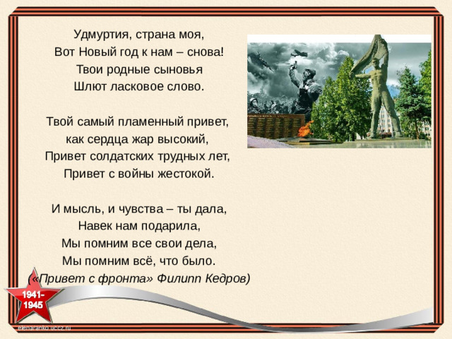 Удмуртия, страна моя, Вот Новый год к нам – снова! Твои родные сыновья Шлют ласковое слово.   Твой самый пламенный привет, как сердца жар высокий, Привет солдатских трудных лет, Привет с войны жестокой.   И мысль, и чувства – ты дала, Навек нам подарила, Мы помним все свои дела, Мы помним всё, что было. («Привет с фронта» Филипп Кедров)