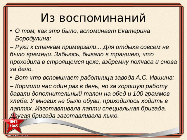 Из воспоминаний О том, как это было, вспоминает Екатерина Бородулина: – Руки к станкам примерзали... Для отдыха совсем не было времени. Забьюсь, бывало в траншею, что проходила в строящемся цехе, вздремну полчаса и снова за дело. Вот что вспоминает работница завода А.С. Ившина: – Кормили нас один раз в день, но за хорошую работу давали дополнительный талон на обед и 100 граммов хлеба. У многих не было обуви, приходилось ходить в лаптях. Изготавливала лапти специальная бригада. Другая бригада заготавливала лыко.