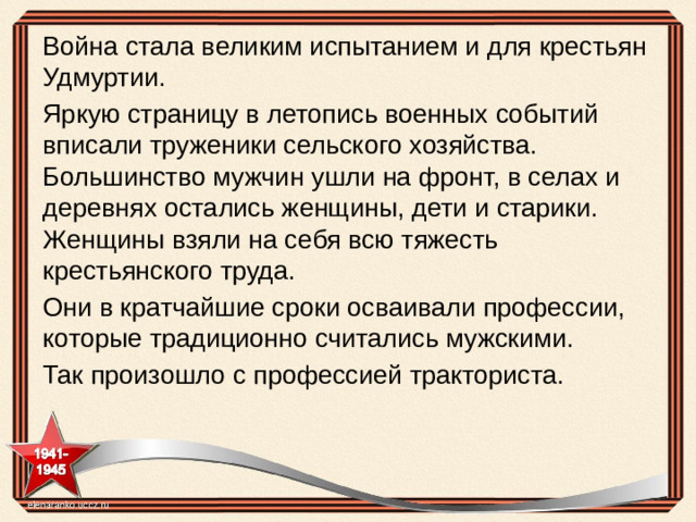 Война стала великим испытанием и для крестьян Удмуртии. Яркую страницу в летопись военных событий вписали труженики сельского хозяйства. Большинство мужчин ушли на фронт, в селах и деревнях остались женщины, дети и старики. Женщины взяли на себя всю тяжесть крестьянского труда. Они в кратчайшие сроки осваивали профессии, которые традиционно считались мужскими. Так произошло с профессией тракториста.