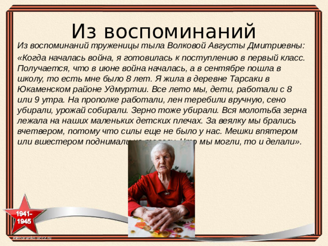 Из воспоминаний Из воспоминаний труженицы тыла Волковой Августы Дмитриевны: «Когда началась война, я готовилась к поступлению в первый класс. Получается, что в июне война началась, а в сентябре пошла в школу, то есть мне было 8 лет.  Я жила в деревне Тарсаки в Юкаменском районе Удмуртии. Все лето мы, дети, работали с 8 или 9 утра. На прополке работали, лен теребили вручную, сено убирали, урожай собирали. Зерно тоже убирали. Вся молотьба зерна лежала на наших маленьких детских плечах. За веялку мы брались вчетвером, потому что силы еще не было у нас. Мешки впятером или вшестером поднимали на телегу. Что мы могли, то и делали».