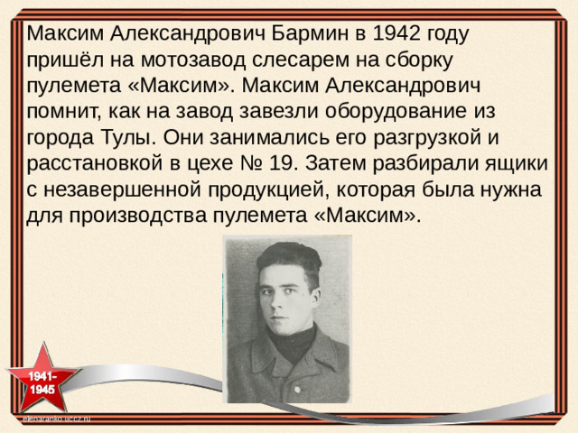 Максим Александрович Бармин в 1942 году пришёл на мотозавод слесарем на сборку пулемета «Максим». Максим Александрович помнит, как на завод завезли оборудование из города Тулы. Они занимались его разгрузкой и расстановкой в цехе № 19. Затем разбирали ящики с незавершенной продукцией, которая была нужна для производства пулемета «Максим».