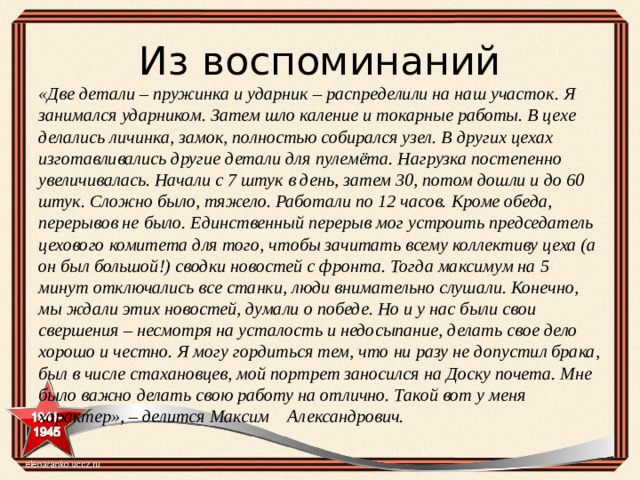 Из воспоминаний «Две детали – пружинка и ударник – распределили на наш участок. Я занимался ударником. Затем шло каление и токарные работы. В цехе делались личинка, замок, полностью собирался узел. В других цехах изготавливались другие детали для пулемёта. Нагрузка постепенно увеличивалась. Начали с 7 штук в день, затем 30, потом дошли и до 60 штук. Сложно было, тяжело. Работали по 12 часов.  Кроме обеда, перерывов не было. Единственный перерыв мог устроить председатель цехового комитета для того, чтобы зачитать всему коллективу цеха (а он был большой!) сводки новостей с фронта. Тогда максимум на 5 минут отключались все станки, люди внимательно слушали. Конечно, мы ждали этих новостей, думали о победе. Но и у нас были свои свершения – несмотря на усталость и недосыпание, делать свое дело хорошо и честно. Я могу гордиться тем, что ни разу не допустил брака, был в числе стахановцев, мой портрет заносился на Доску почета. Мне было важно делать свою работу на отлично. Такой вот у меня характер», – делится Максим Александрович.