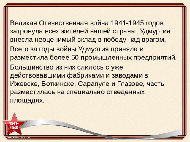 Великая Отечественная война 1941-1945 годов затронула всех жителей нашей страны. Удмуртия внесла неоценимый вклад в победу над врагом. Всего за годы войны Удмуртия приняла и разместила более 50 промышленных предприятий. Большинство из них слилось с уже действовавшими фабриками и заводами в Ижевске, Воткинске, Сарапуле и Глазове, часть разместилась на специально отведенных площадях.