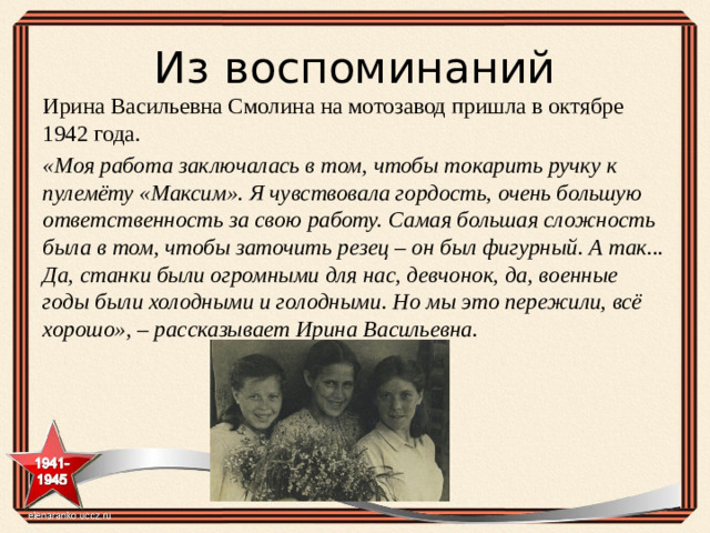 Из воспоминаний Ирина Васильевна Смолина на мотозавод пришла в октябре 1942 года. «Моя работа заключалась в том, чтобы токарить ручку к пулемёту «Максим». Я чувствовала гордость, очень большую ответственность за свою работу. Самая большая сложность была в том, чтобы заточить резец – он был фигурный. А так... Да, станки были огромными для нас, девчонок, да, военные годы были холодными и голодными. Но мы это пережили, всё хорошо», – рассказывает Ирина Васильевна.