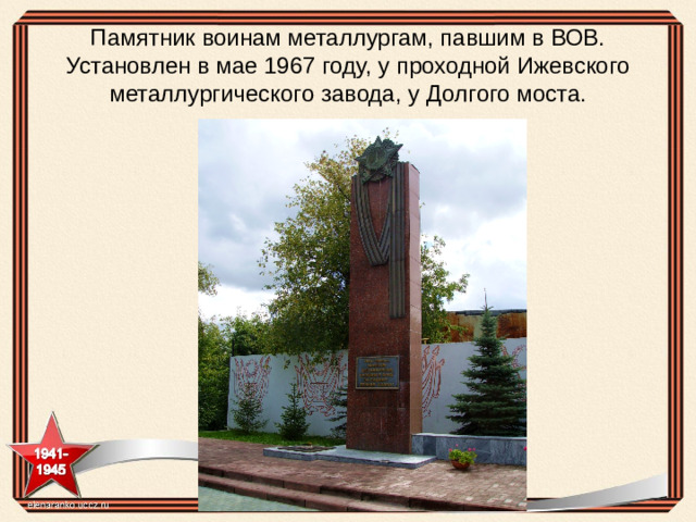 Памятник воинам металлургам, павшим в ВОВ. Установлен в мае 1967 году, у проходной Ижевского металлургического завода, у Долгого моста.