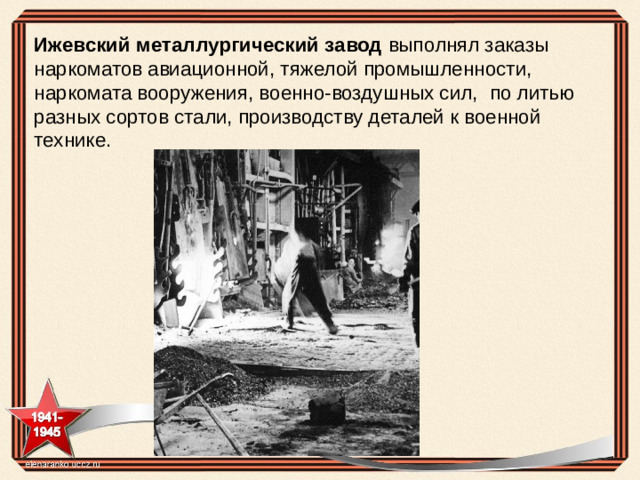 Ижевский металлургический завод  выполнял заказы наркоматов авиационной, тяжелой промышленности, наркомата вооружения, военно-воздушных сил,  по литью разных сортов стали, производству деталей к военной технике.